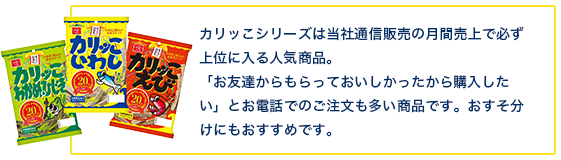 カリッこシリーズは当社通信販売の月間売上で必ず上位に入る人気商品。「お友達からもらっておいしかったから購入したい」とお電話でのご注文も多い商品です。おすそ分けにもおすすめです。