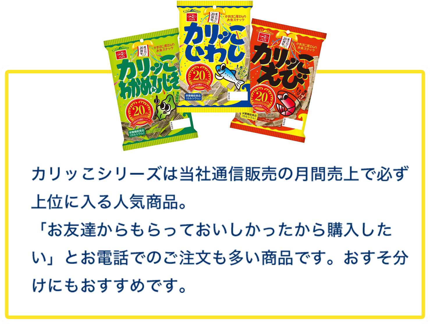 カリッこシリーズは当社通信販売の月間売上で必ず上位に入る人気商品。「お友達からもらっておいしかったから購入したい」とお電話でのご注文も多い商品です。おすそ分けにもおすすめです